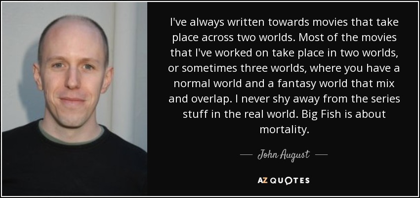 I've always written towards movies that take place across two worlds. Most of the movies that I've worked on take place in two worlds, or sometimes three worlds, where you have a normal world and a fantasy world that mix and overlap. I never shy away from the series stuff in the real world. Big Fish is about mortality. - John August