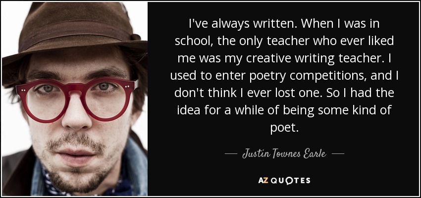 I've always written. When I was in school, the only teacher who ever liked me was my creative writing teacher. I used to enter poetry competitions, and I don't think I ever lost one. So I had the idea for a while of being some kind of poet. - Justin Townes Earle
