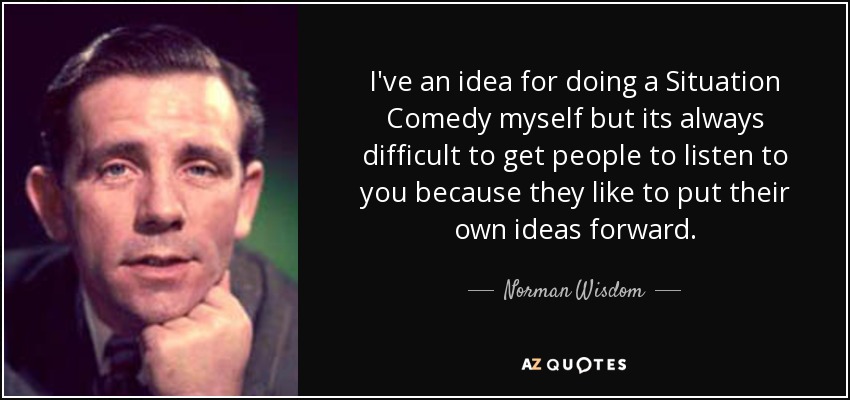 I've an idea for doing a Situation Comedy myself but its always difficult to get people to listen to you because they like to put their own ideas forward. - Norman Wisdom