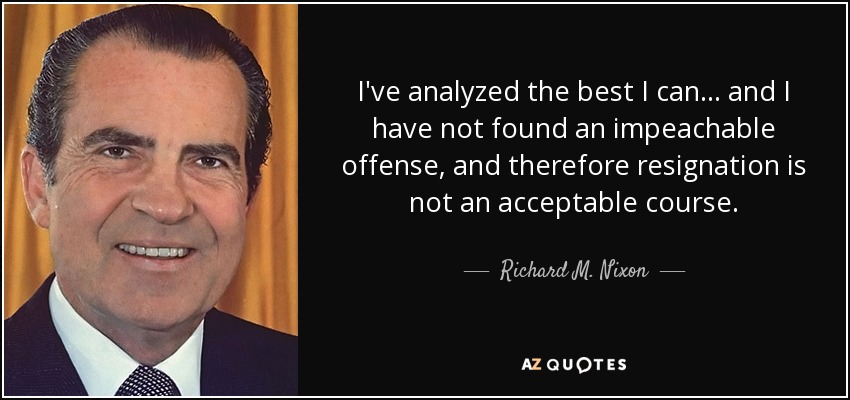 I've analyzed the best I can... and I have not found an impeachable offense, and therefore resignation is not an acceptable course. - Richard M. Nixon