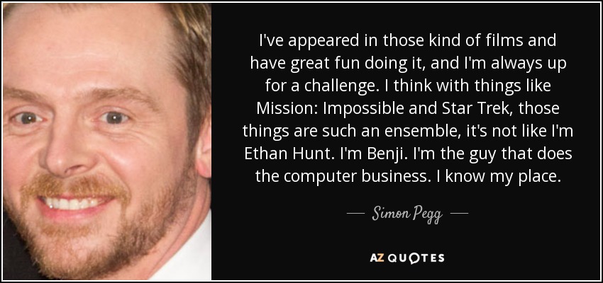 I've appeared in those kind of films and have great fun doing it, and I'm always up for a challenge. I think with things like Mission: Impossible and Star Trek, those things are such an ensemble, it's not like I'm Ethan Hunt. I'm Benji. I'm the guy that does the computer business. I know my place. - Simon Pegg