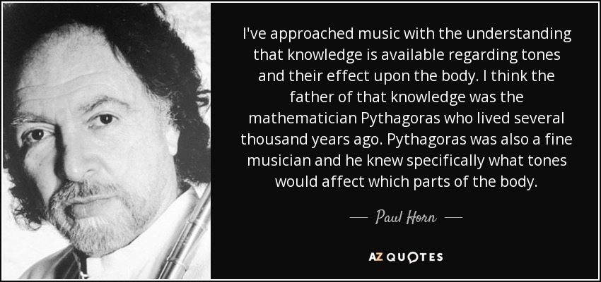 I've approached music with the understanding that knowledge is available regarding tones and their effect upon the body. I think the father of that knowledge was the mathematician Pythagoras who lived several thousand years ago. Pythagoras was also a fine musician and he knew specifically what tones would affect which parts of the body. - Paul Horn