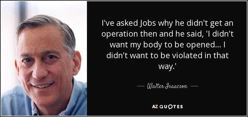 I've asked Jobs why he didn't get an operation then and he said, 'I didn't want my body to be opened... I didn't want to be violated in that way.' - Walter Isaacson