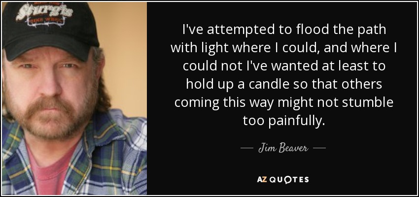 I've attempted to flood the path with light where I could, and where I could not I've wanted at least to hold up a candle so that others coming this way might not stumble too painfully. - Jim Beaver