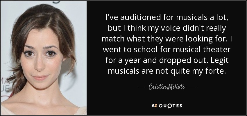 I've auditioned for musicals a lot, but I think my voice didn't really match what they were looking for. I went to school for musical theater for a year and dropped out. Legit musicals are not quite my forte. - Cristin Milioti