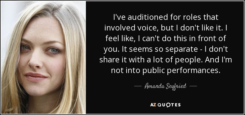 I've auditioned for roles that involved voice, but I don't like it. I feel like, I can't do this in front of you. It seems so separate - I don't share it with a lot of people. And I'm not into public performances. - Amanda Seyfried