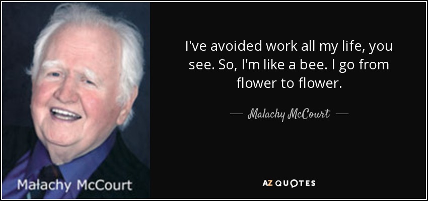 I've avoided work all my life, you see. So, I'm like a bee. I go from flower to flower. - Malachy McCourt
