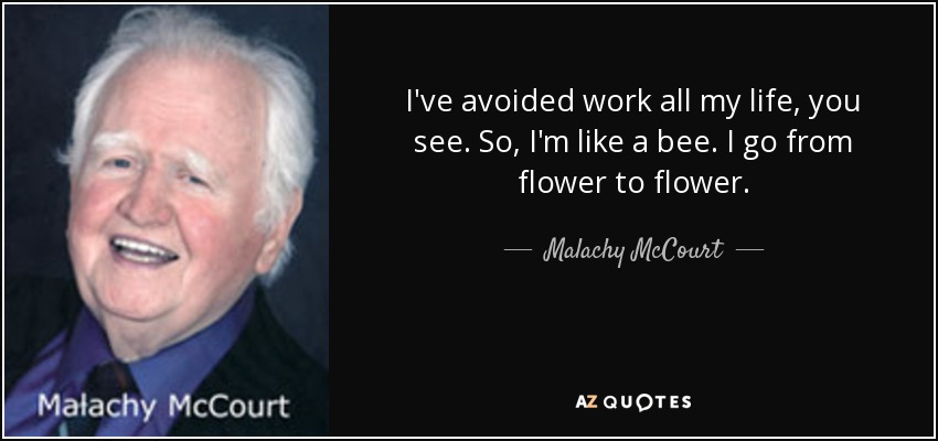 I've avoided work all my life, you see. So, I'm like a bee. I go from flower to flower. - Malachy McCourt