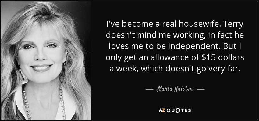 I've become a real housewife. Terry doesn't mind me working, in fact he loves me to be independent. But I only get an allowance of $15 dollars a week, which doesn't go very far. - Marta Kristen