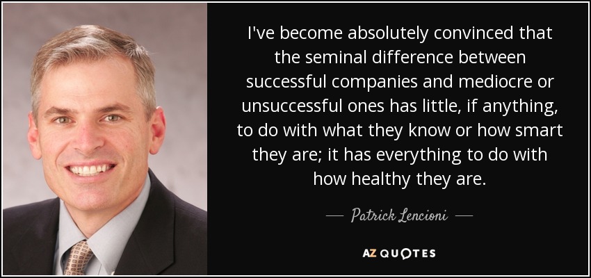I've become absolutely convinced that the seminal difference between successful companies and mediocre or unsuccessful ones has little, if anything, to do with what they know or how smart they are; it has everything to do with how healthy they are. - Patrick Lencioni