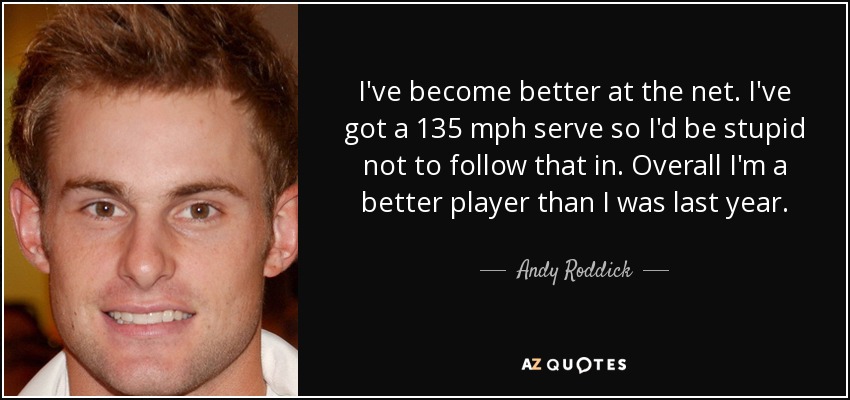 I've become better at the net. I've got a 135 mph serve so I'd be stupid not to follow that in. Overall I'm a better player than I was last year. - Andy Roddick