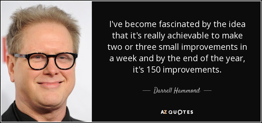 I've become fascinated by the idea that it's really achievable to make two or three small improvements in a week and by the end of the year, it's 150 improvements. - Darrell Hammond