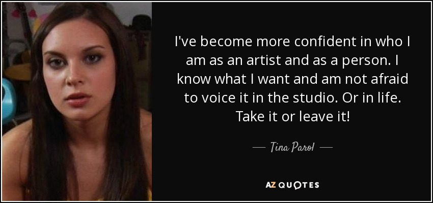 I've become more confident in who I am as an artist and as a person. I know what I want and am not afraid to voice it in the studio. Or in life. Take it or leave it! - Tina Parol