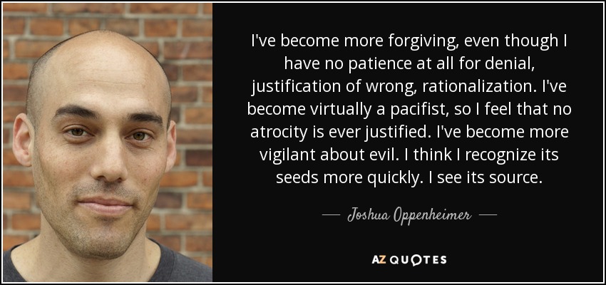 I've become more forgiving, even though I have no patience at all for denial, justification of wrong, rationalization. I've become virtually a pacifist, so I feel that no atrocity is ever justified. I've become more vigilant about evil. I think I recognize its seeds more quickly. I see its source. - Joshua Oppenheimer