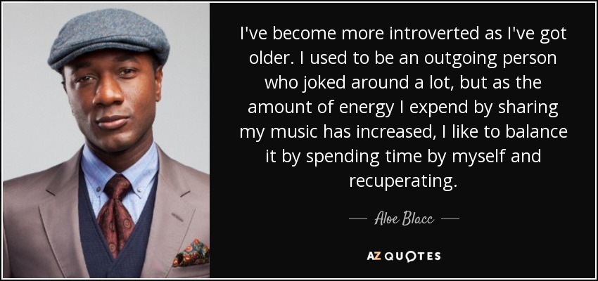 I've become more introverted as I've got older. I used to be an outgoing person who joked around a lot, but as the amount of energy I expend by sharing my music has increased, I like to balance it by spending time by myself and recuperating. - Aloe Blacc