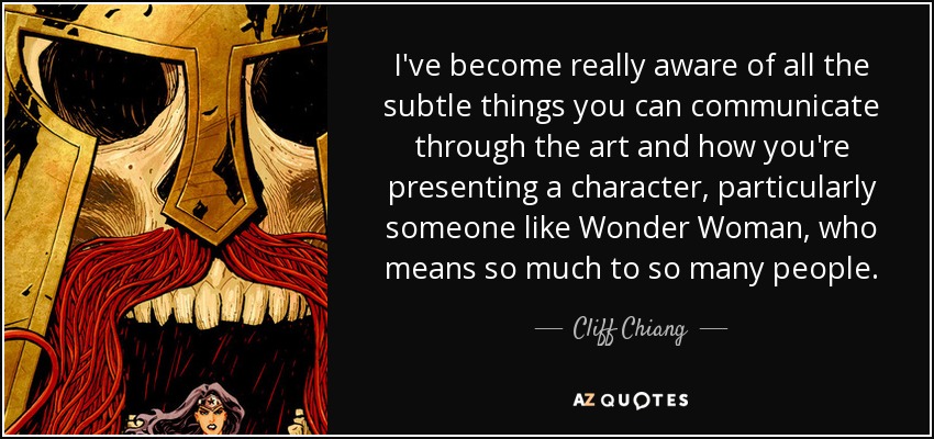 I've become really aware of all the subtle things you can communicate through the art and how you're presenting a character, particularly someone like Wonder Woman, who means so much to so many people. - Cliff Chiang