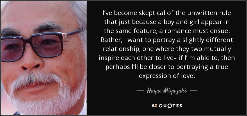 I’ve become skeptical of the unwritten rule that just because a boy and girl appear in the same feature, a romance must ensue. Rather, I want to portray a slightly different relationship, one where they two mutually inspire each other to live– if I’ m able to, then perhaps I’ll be closer to portraying a true expression of love. - Hayao Miyazaki