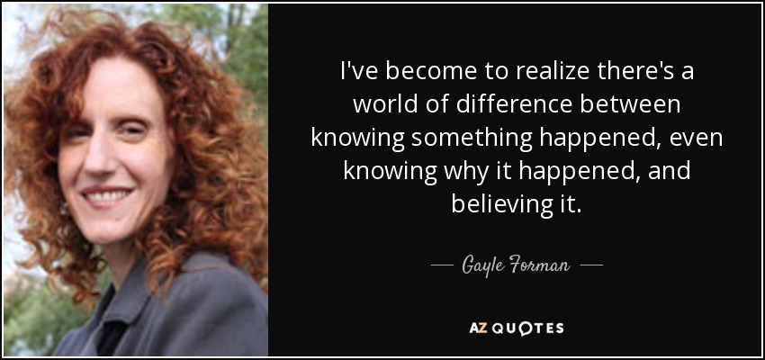 I've become to realize there's a world of difference between knowing something happened, even knowing why it happened, and believing it. - Gayle Forman