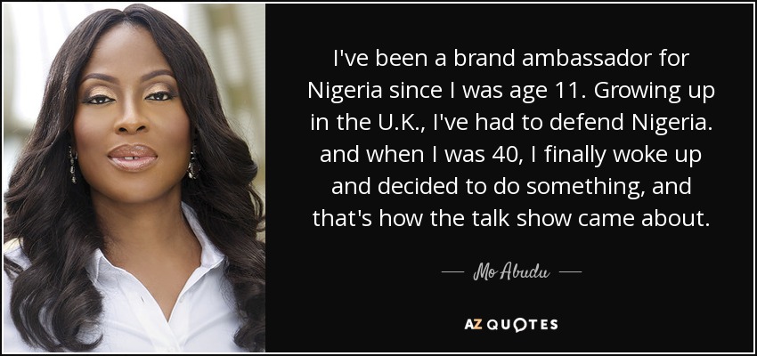 I've been a brand ambassador for Nigeria since I was age 11. Growing up in the U.K., I've had to defend Nigeria. and when I was 40, I finally woke up and decided to do something, and that's how the talk show came about. - Mo Abudu