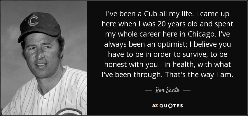 I've been a Cub all my life. I came up here when I was 20 years old and spent my whole career here in Chicago. I've always been an optimist; I believe you have to be in order to survive, to be honest with you - in health, with what I've been through. That's the way I am. - Ron Santo