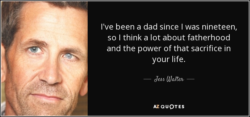 I've been a dad since I was nineteen, so I think a lot about fatherhood and the power of that sacrifice in your life. - Jess Walter