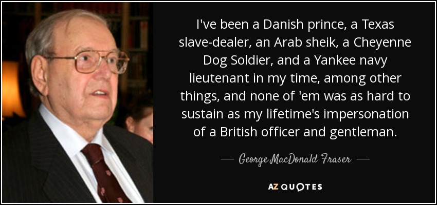 I've been a Danish prince, a Texas slave-dealer, an Arab sheik, a Cheyenne Dog Soldier, and a Yankee navy lieutenant in my time, among other things, and none of 'em was as hard to sustain as my lifetime's impersonation of a British officer and gentleman. - George MacDonald Fraser