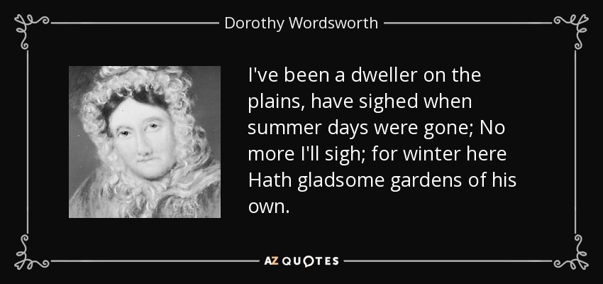 I've been a dweller on the plains, have sighed when summer days were gone; No more I'll sigh; for winter here Hath gladsome gardens of his own. - Dorothy Wordsworth
