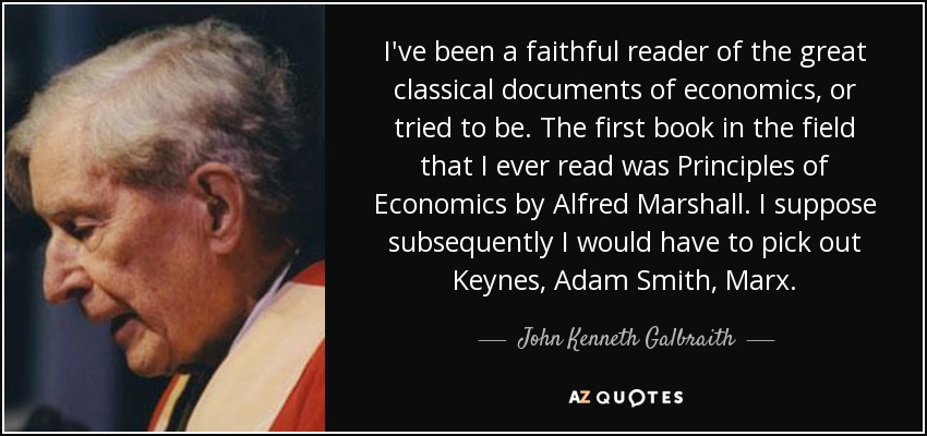 I've been a faithful reader of the great classical documents of economics, or tried to be. The first book in the field that I ever read was Principles of Economics by Alfred Marshall. I suppose subsequently I would have to pick out Keynes, Adam Smith, Marx. - John Kenneth Galbraith