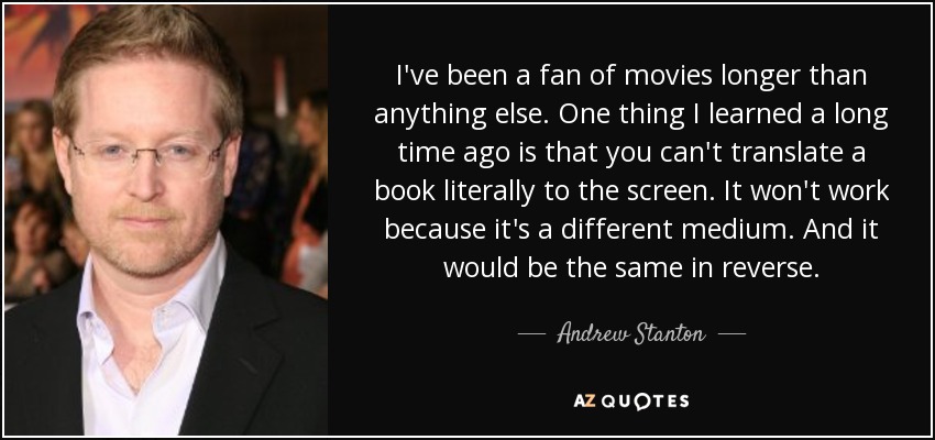 I've been a fan of movies longer than anything else. One thing I learned a long time ago is that you can't translate a book literally to the screen. It won't work because it's a different medium. And it would be the same in reverse. - Andrew Stanton