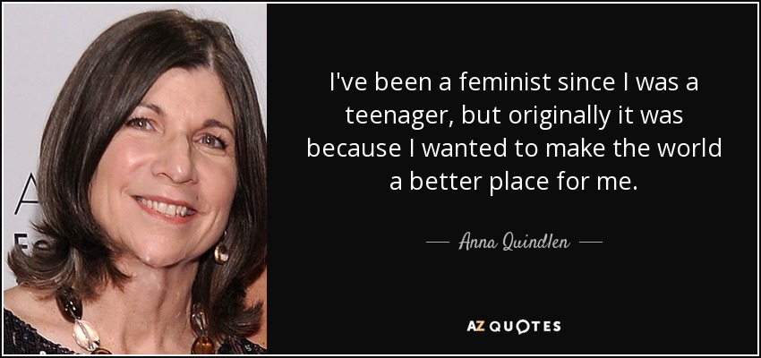 I've been a feminist since I was a teenager, but originally it was because I wanted to make the world a better place for me. - Anna Quindlen
