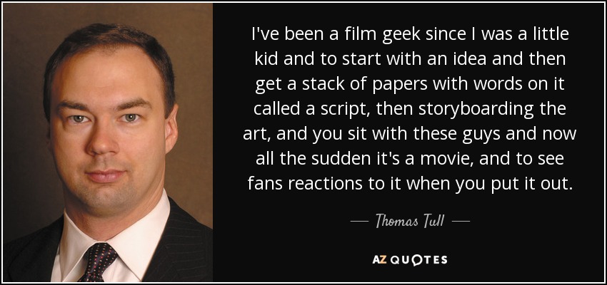 I've been a film geek since I was a little kid and to start with an idea and then get a stack of papers with words on it called a script, then storyboarding the art, and you sit with these guys and now all the sudden it's a movie, and to see fans reactions to it when you put it out. - Thomas Tull