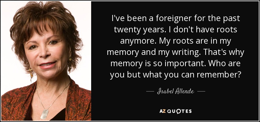 I've been a foreigner for the past twenty years. I don't have roots anymore. My roots are in my memory and my writing. That's why memory is so important. Who are you but what you can remember? - Isabel Allende