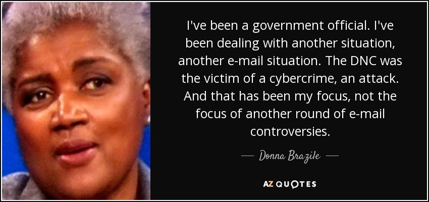 I've been a government official. I've been dealing with another situation, another e-mail situation. The DNC was the victim of a cybercrime, an attack. And that has been my focus, not the focus of another round of e-mail controversies. - Donna Brazile
