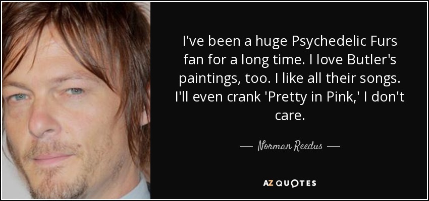 I've been a huge Psychedelic Furs fan for a long time. I love Butler's paintings, too. I like all their songs. I'll even crank 'Pretty in Pink,' I don't care. - Norman Reedus
