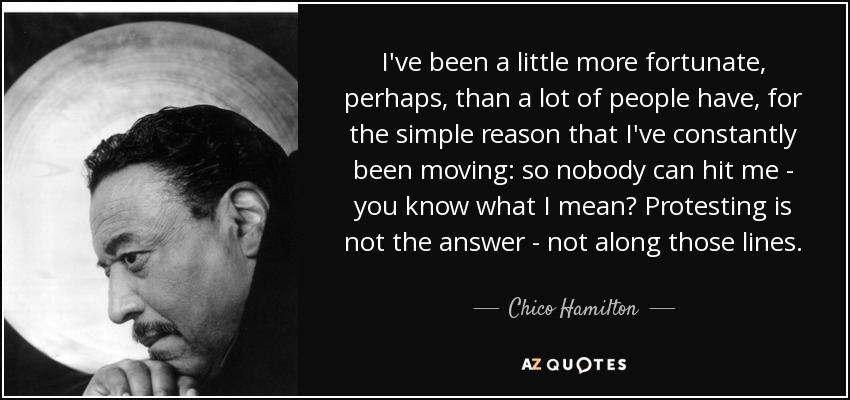 I've been a little more fortunate, perhaps, than a lot of people have, for the simple reason that I've constantly been moving: so nobody can hit me - you know what I mean? Protesting is not the answer - not along those lines. - Chico Hamilton