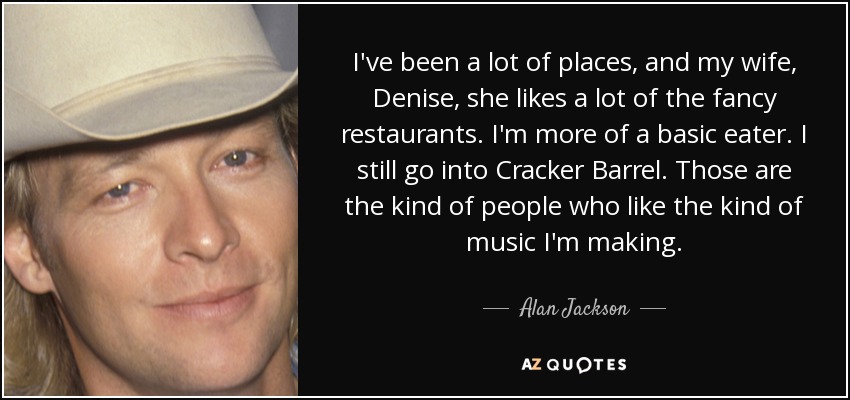 I've been a lot of places, and my wife, Denise, she likes a lot of the fancy restaurants. I'm more of a basic eater. I still go into Cracker Barrel. Those are the kind of people who like the kind of music I'm making. - Alan Jackson