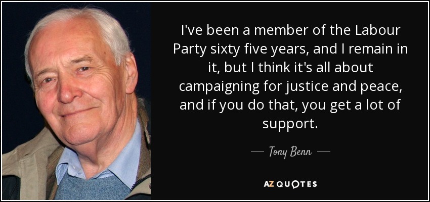 I've been a member of the Labour Party sixty five years, and I remain in it, but I think it's all about campaigning for justice and peace, and if you do that, you get a lot of support. - Tony Benn