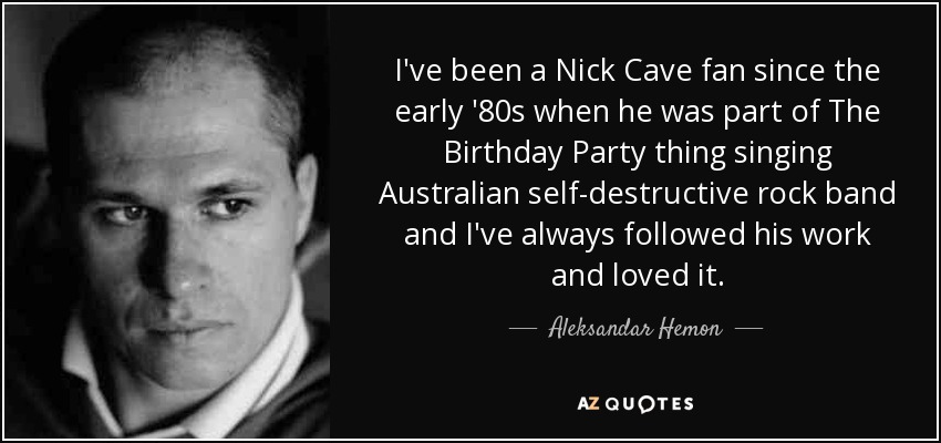 I've been a Nick Cave fan since the early '80s when he was part of The Birthday Party thing singing Australian self-destructive rock band and I've always followed his work and loved it. - Aleksandar Hemon