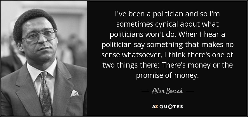 I've been a politician and so I'm sometimes cynical about what politicians won't do. When I hear a politician say something that makes no sense whatsoever, I think there's one of two things there: There's money or the promise of money. - Allan Boesak