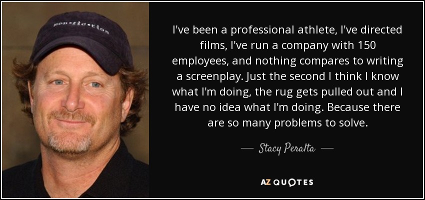 I've been a professional athlete, I've directed films, I've run a company with 150 employees, and nothing compares to writing a screenplay. Just the second I think I know what I'm doing, the rug gets pulled out and I have no idea what I'm doing. Because there are so many problems to solve. - Stacy Peralta