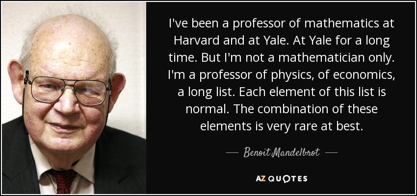 I've been a professor of mathematics at Harvard and at Yale. At Yale for a long time. But I'm not a mathematician only. I'm a professor of physics, of economics, a long list. Each element of this list is normal. The combination of these elements is very rare at best. - Benoit Mandelbrot