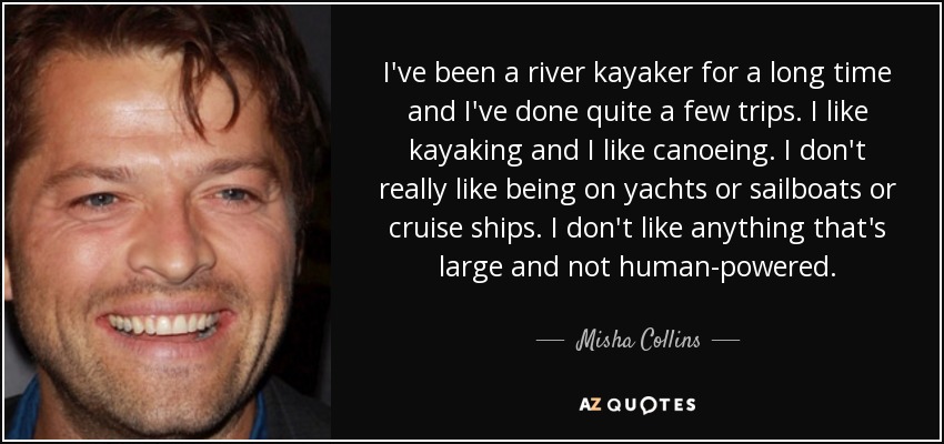 I've been a river kayaker for a long time and I've done quite a few trips. I like kayaking and I like canoeing. I don't really like being on yachts or sailboats or cruise ships. I don't like anything that's large and not human-powered. - Misha Collins