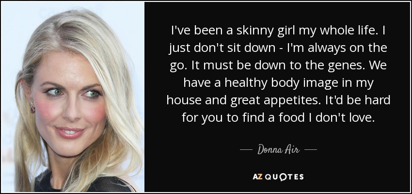 I've been a skinny girl my whole life. I just don't sit down - I'm always on the go. It must be down to the genes. We have a healthy body image in my house and great appetites. It'd be hard for you to find a food I don't love. - Donna Air