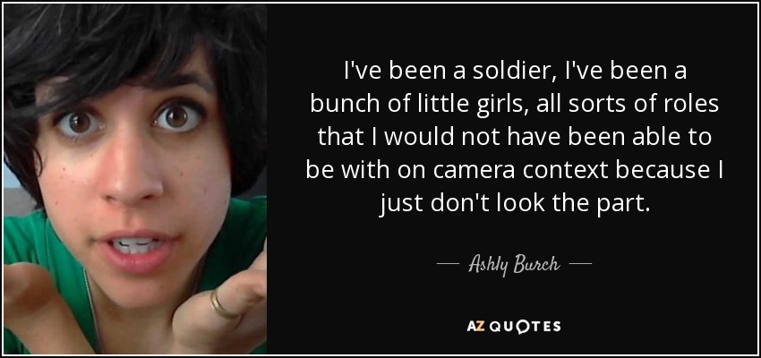 I've been a soldier, I've been a bunch of little girls, all sorts of roles that I would not have been able to be with on camera context because I just don't look the part. - Ashly Burch
