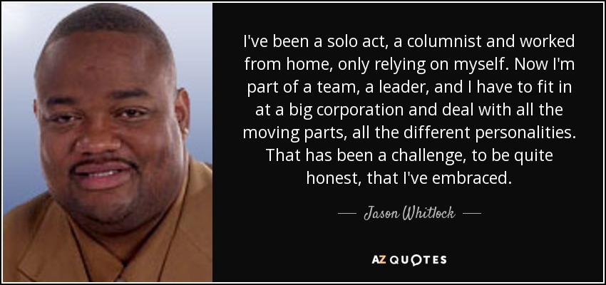 I've been a solo act, a columnist and worked from home, only relying on myself. Now I'm part of a team, a leader, and I have to fit in at a big corporation and deal with all the moving parts, all the different personalities. That has been a challenge, to be quite honest, that I've embraced. - Jason Whitlock