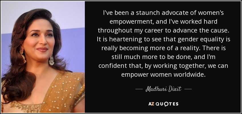 I've been a staunch advocate of women's empowerment, and I've worked hard throughout my career to advance the cause. It is heartening to see that gender equality is really becoming more of a reality. There is still much more to be done, and I'm confident that, by working together, we can empower women worldwide. - Madhuri Dixit