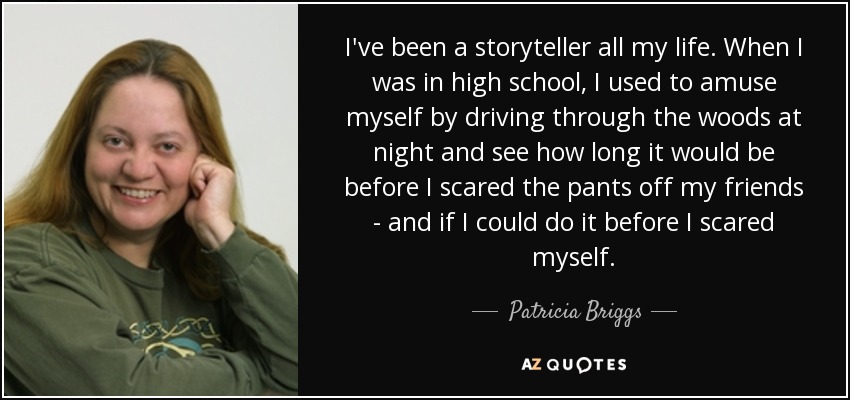 I've been a storyteller all my life. When I was in high school, I used to amuse myself by driving through the woods at night and see how long it would be before I scared the pants off my friends - and if I could do it before I scared myself. - Patricia Briggs
