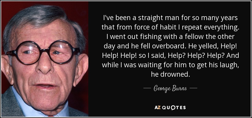 I've been a straight man for so many years that from force of habit I repeat everything. I went out fishing with a fellow the other day and he fell overboard. He yelled, Help! Help! Help! so I said, Help? Help? Help? And while I was waiting for him to get his laugh, he drowned. - George Burns
