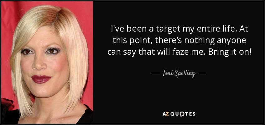 I've been a target my entire life. At this point, there's nothing anyone can say that will faze me. Bring it on! - Tori Spelling