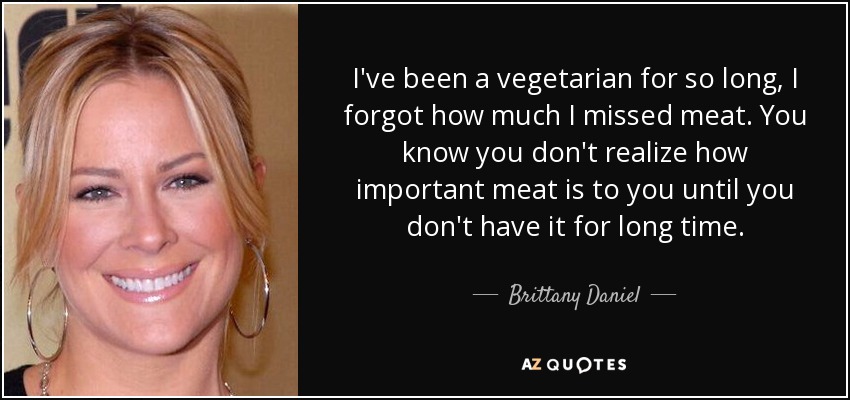 I've been a vegetarian for so long, I forgot how much I missed meat. You know you don't realize how important meat is to you until you don't have it for long time. - Brittany Daniel
